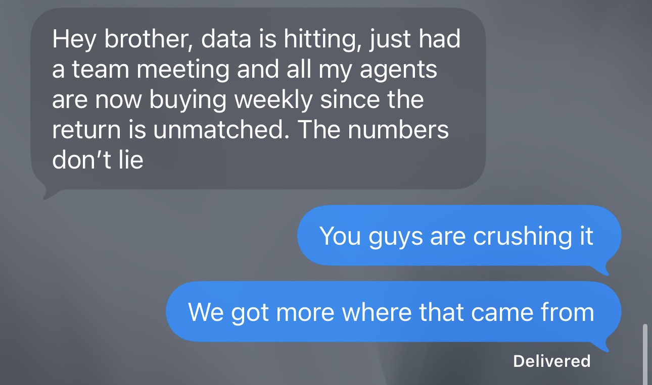 Client: Hey brother, data is hitting, just had a team meeting and all my agents are now buying weekly since the return is unmatched. The numbers don't lie. Replies: You guys are crushing it. We got more where that came from.