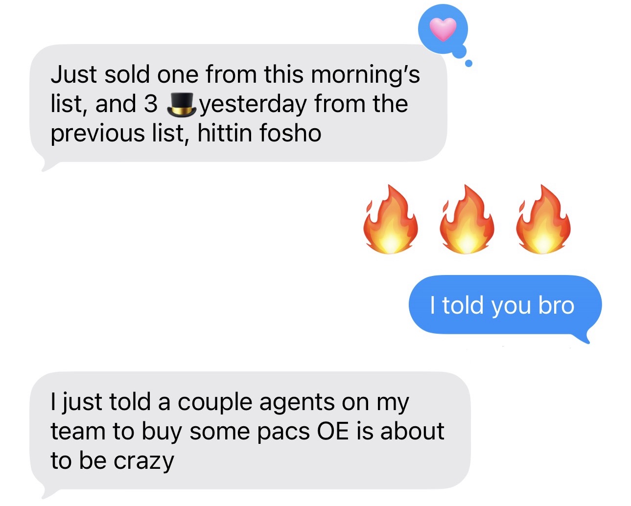 Client: Just sold one from this morning's list, and 3 yesterday from the previous list, hittin fosho. Reply: I told you bro. Client: I just told a couple agents on my team to buy some pacs OE is about to be crazy.